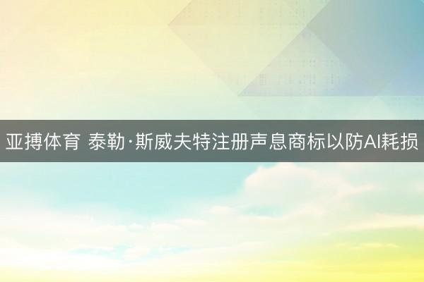 亚搏体育 泰勒·斯威夫特注册声息商标以防AI耗损