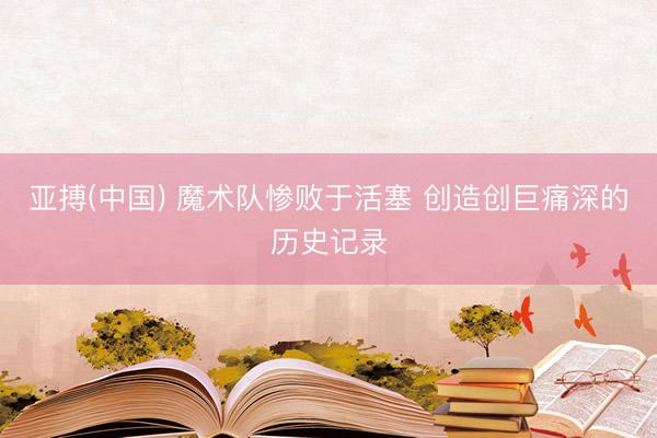 亚搏(中国) 魔术队惨败于活塞 创造创巨痛深的历史记录