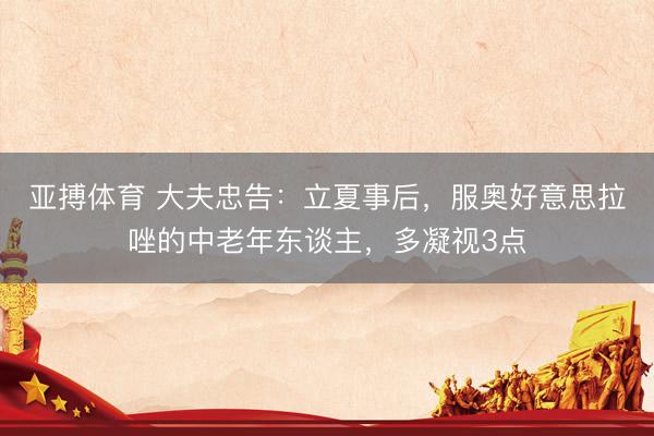 亚搏体育 大夫忠告：立夏事后，服奥好意思拉唑的中老年东谈主，多凝视3点
