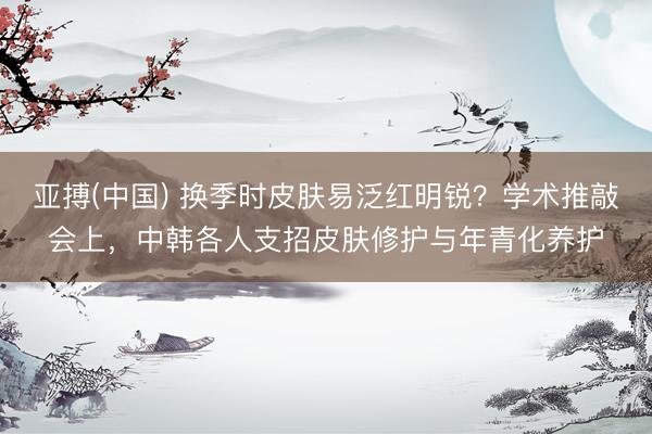 亚搏(中国) 换季时皮肤易泛红明锐？学术推敲会上，中韩各人支招皮肤修护与年青化养护