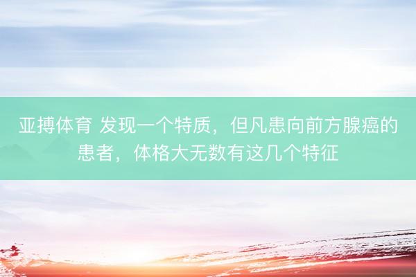亚搏体育 发现一个特质，但凡患向前方腺癌的患者，体格大无数有这几个特征