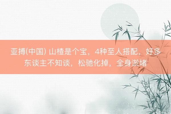 亚搏(中国) 山楂是个宝,4种至人搭配,好多东谈主不知谈,松驰化掉,全身淤堵