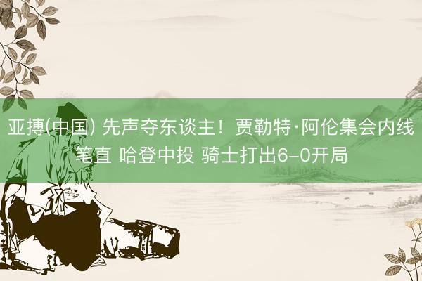 亚搏(中国) 先声夺东谈主！贾勒特·阿伦集会内线笔直 哈登中投 骑士打出6-0开局
