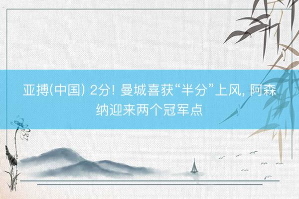 亚搏(中国) 2分! 曼城喜获“半分”上风， 阿森纳迎来两个冠军点