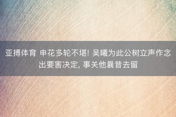 亚搏体育 申花多轮不堪! 吴曦为此公树立声作念出要害决定， 事关他曩昔去留
