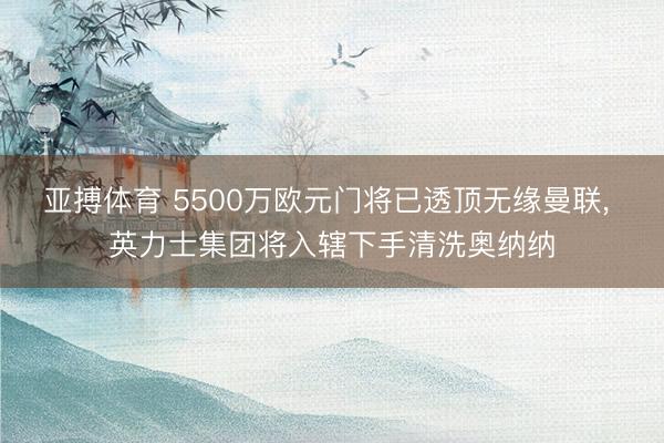 亚搏体育 5500万欧元门将已透顶无缘曼联， 英力士集团将入辖下手清洗奥纳纳