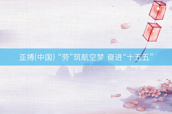 亚搏(中国) “劳”筑航空梦 奋进“十五五”