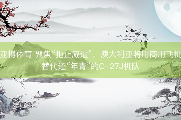 亚搏体育 聚焦“拒止威逼”，澳大利亚将用商用飞机替代还“年青”的C-27J机队