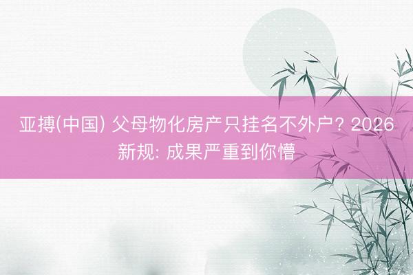 亚搏(中国) 父母物化房产只挂名不外户? 2026新规: 成果严重到你懵