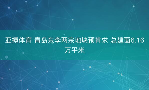 亚搏体育 青岛东李两宗地块预肯求 总建面6.16万平米