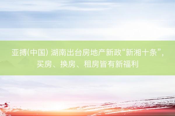 亚搏(中国) 湖南出台房地产新政“新湘十条”，买房、换房、租房皆有新福利