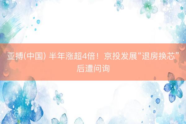 亚搏(中国) 半年涨超4倍！京投发展“退房换芯”后遭问询