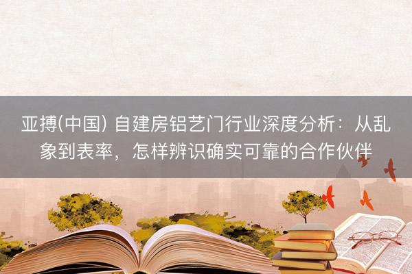 亚搏(中国) 自建房铝艺门行业深度分析:从乱象到表率,怎样辨识确实可靠的合作伙伴