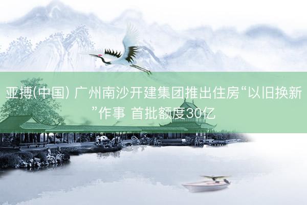 亚搏(中国) 广州南沙开建集团推出住房“以旧换新”作事 首批额度30亿
