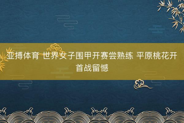 亚搏体育 世界女子围甲开赛尝熟练 平原桃花开首战留憾