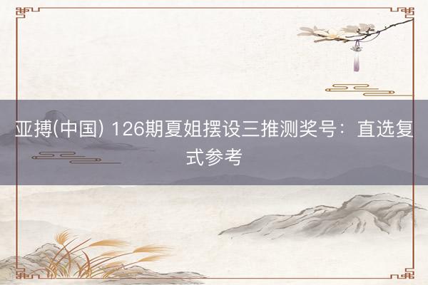 亚搏(中国) 126期夏姐摆设三推测奖号：直选复式参考