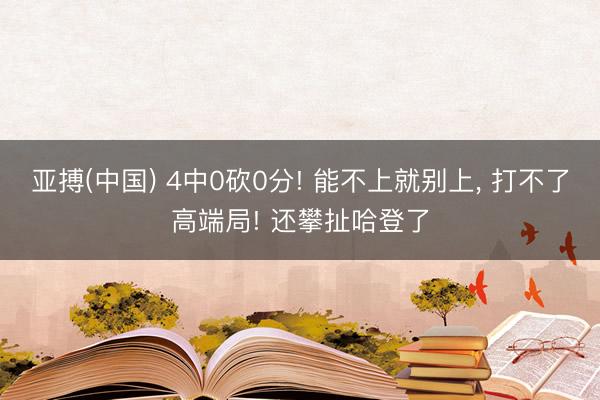 亚搏(中国) 4中0砍0分! 能不上就别上， 打不了高端局! 还攀扯哈登了