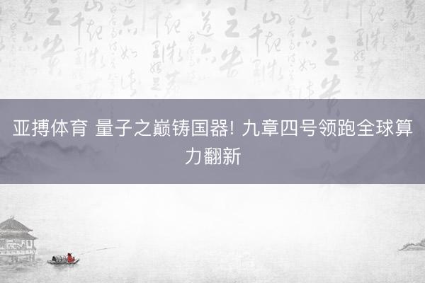 亚搏体育 量子之巅铸国器! 九章四号领跑全球算力翻新