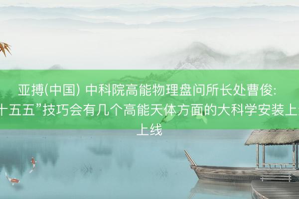 亚搏(中国) 中科院高能物理盘问所长处曹俊: “十五五”技巧会有几个高能天体方面的大科学安装上线