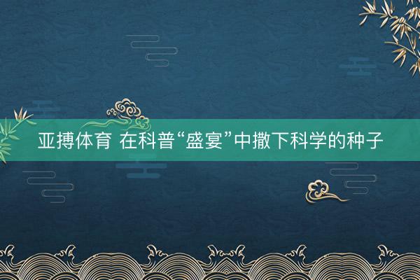 亚搏体育 在科普“盛宴”中撒下科学的种子