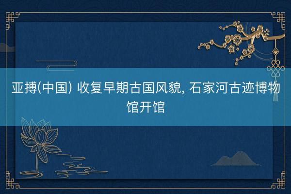 亚搏(中国) 收复早期古国风貌， 石家河古迹博物馆开馆