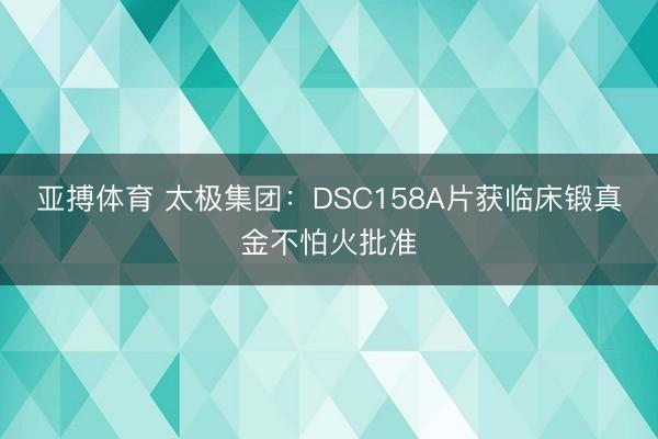 亚搏体育 太极集团：DSC158A片获临床锻真金不怕火批准