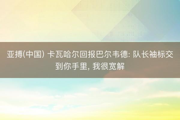 亚搏(中国) 卡瓦哈尔回报巴尔韦德: 队长袖标交到你手里， 我很宽解