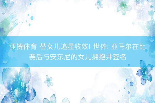亚搏体育 替女儿追星收效! 世体: 亚马尔在比赛后与安东尼的女儿拥抱并签名
