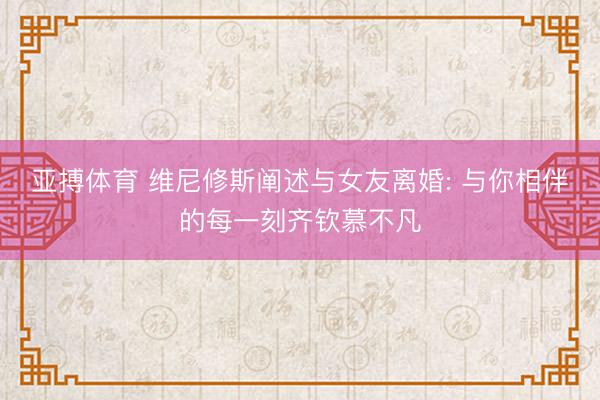 亚搏体育 维尼修斯阐述与女友离婚: 与你相伴的每一刻齐钦慕不凡