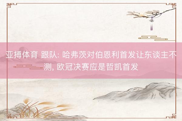 亚搏体育 跟队: 哈弗茨对伯恩利首发让东谈主不测， 欧冠决赛应是哲凯首发