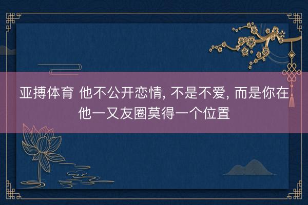 亚搏体育 他不公开恋情， 不是不爱， 而是你在他一又友圈莫得一个位置
