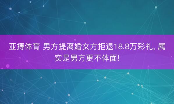 亚搏体育 男方提离婚女方拒退18.8万彩礼， 属实是男方更不体面!