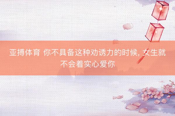 亚搏体育 你不具备这种劝诱力的时候， 女生就不会着实心爱你