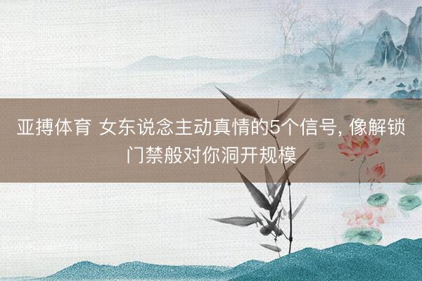 亚搏体育 女东说念主动真情的5个信号， 像解锁门禁般对你洞开规模
