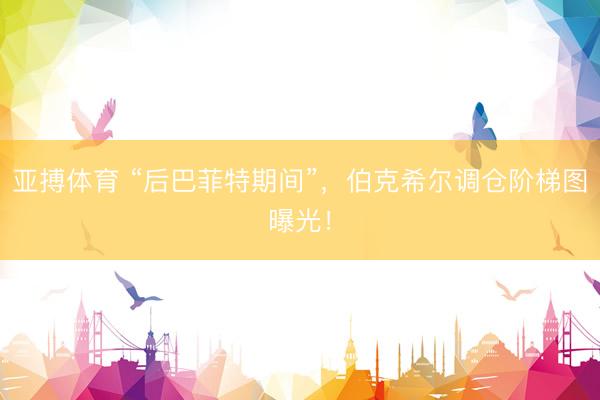 亚搏体育 “后巴菲特期间”，伯克希尔调仓阶梯图曝光！