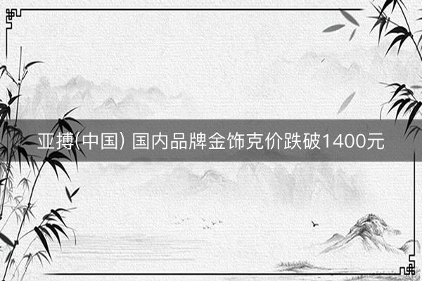 亚搏(中国) 国内品牌金饰克价跌破1400元