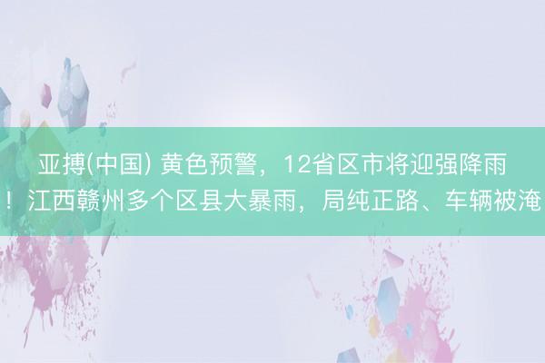 亚搏(中国) 黄色预警，12省区市将迎强降雨！江西赣州多个区县大暴雨，局纯正路、车辆被淹