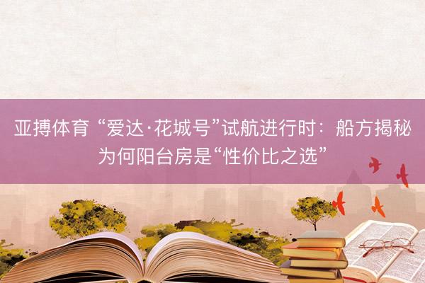 亚搏体育 “爱达·花城号”试航进行时：船方揭秘为何阳台房是“性价比之选”