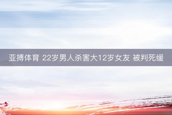 亚搏体育 22岁男人杀害大12岁女友 被判死缓