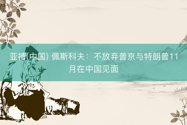 亚搏(中国) 佩斯科夫：不放弃普京与特朗普11月在中国见面