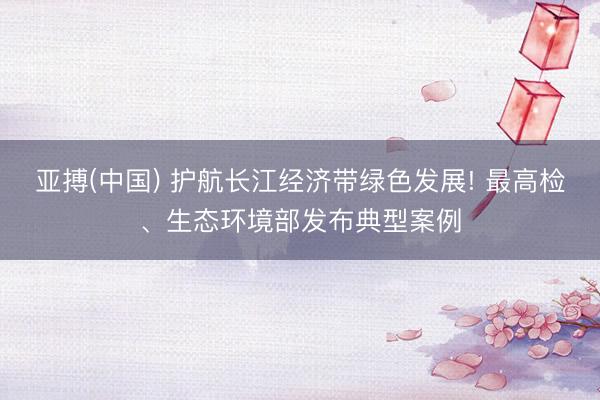 亚搏(中国) 护航长江经济带绿色发展! 最高检、生态环境部发布典型案例