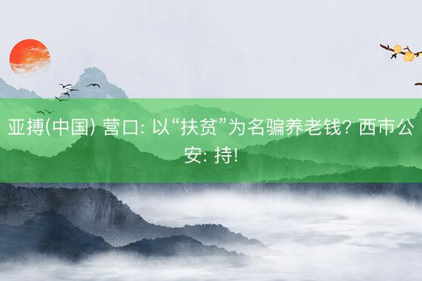 亚搏(中国) 营口: 以“扶贫”为名骗养老钱? 西市公安: 持!