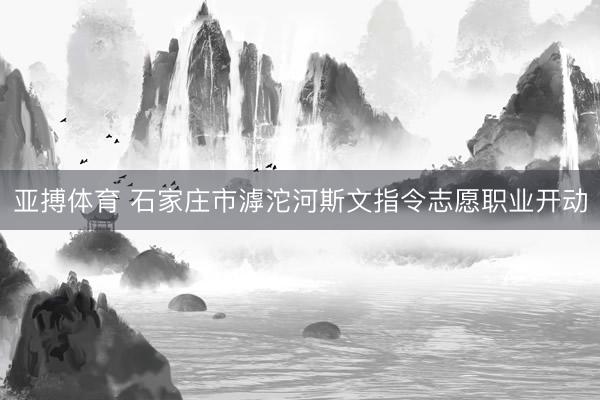 亚搏体育 石家庄市滹沱河斯文指令志愿职业开动
