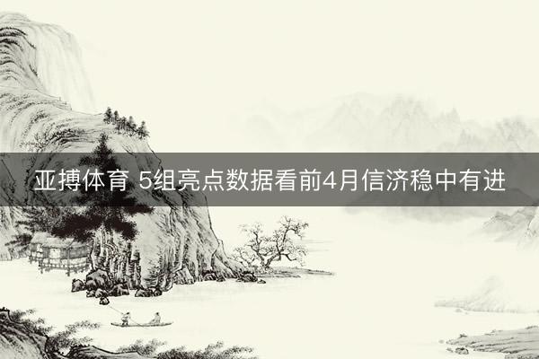 亚搏体育 5组亮点数据看前4月信济稳中有进