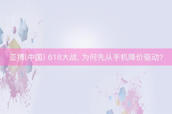 亚搏(中国) 618大战， 为何先从手机降价驱动?