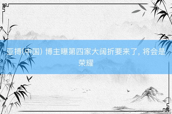 亚搏(中国) 博主曝第四家大阔折要来了， 将会是荣耀