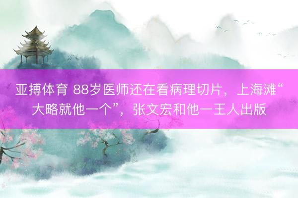 亚搏体育 88岁医师还在看病理切片，上海滩“大略就他一个”，张文宏和他一王人出版