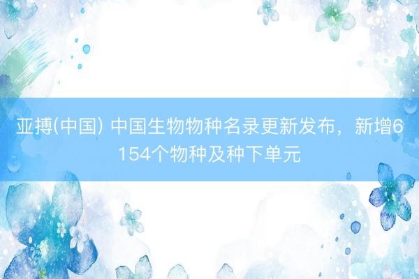 亚搏(中国) 中国生物物种名录更新发布，新增6154个物种及种下单元