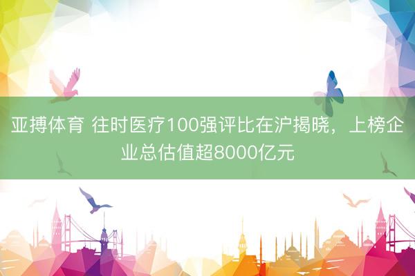 亚搏体育 往时医疗100强评比在沪揭晓，上榜企业总估值超8000亿元