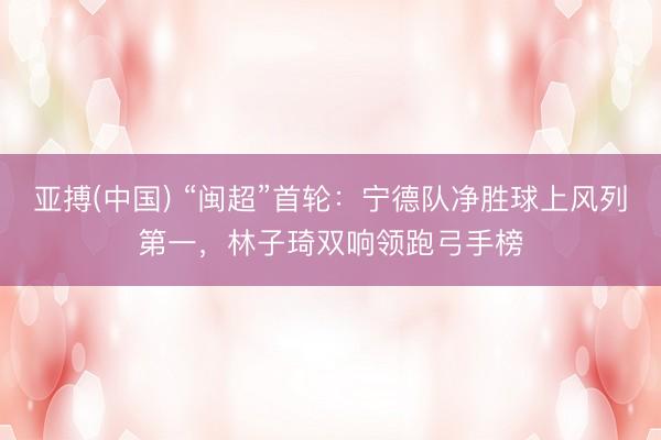 亚搏(中国) “闽超”首轮：宁德队净胜球上风列第一，林子琦双响领跑弓手榜